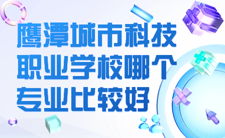 鹰潭城市科技职业学校哪个专业比较好