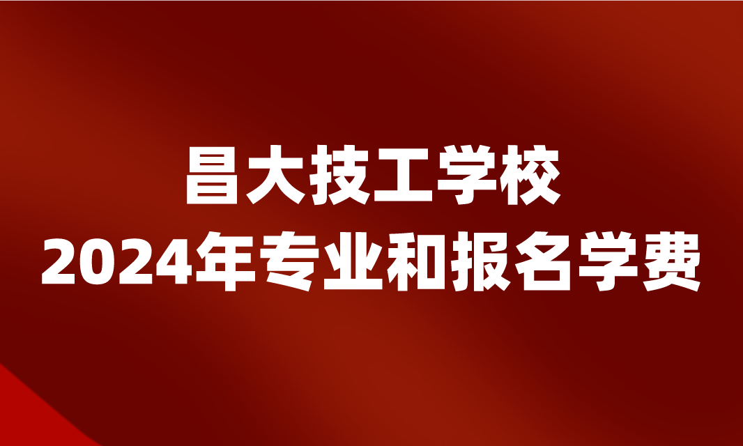 2024年昌大技工学校专业和报名学费是多少