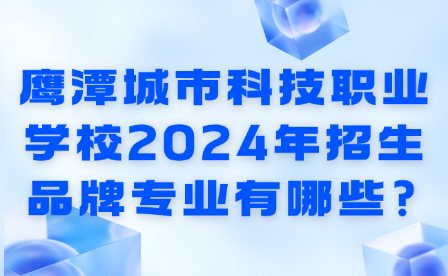 鹰潭城市科技职业学校2024年招生品牌专业有哪些?